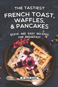 portada The Tastiest French Toast, Waffles, and Pancakes: Quick and Easy Recipes for Breakfast (en Inglés)
