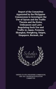 portada Report of the Committee Appointed by the Philippine Commission to Investigate the Use of Opium and the Traffic Therein and the Rules, Ordinances and L (en Inglés)
