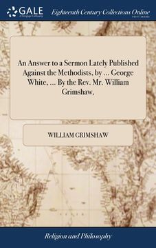 portada An Answer to a Sermon Lately Published Against the Methodists, by ... George White, ... By the Rev. Mr. William Grimshaw,