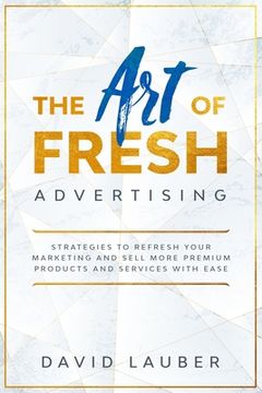 portada The Art Of Fresh Advertising - Strategies To Refresh Your Marketing And Sell More Premium Products And Services With Ease (en Inglés)