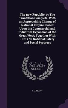 portada The new Republic; or The Transition Complete, With an Approaching Change of National Empire, Based Upon the Commercial and Industrial Expansion of the