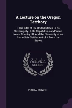 portada A Lecture on the Oregon Territory: I. The Title of the United States to its Sovereignty. II. Its Capabilities and Value to our Country. III. And the N (en Inglés)