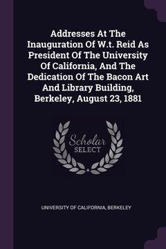 portada Addresses At The Inauguration Of W.t. Reid As President Of The University Of California, And The Dedication Of The Bacon Art And Library Building, Ber (en Inglés)