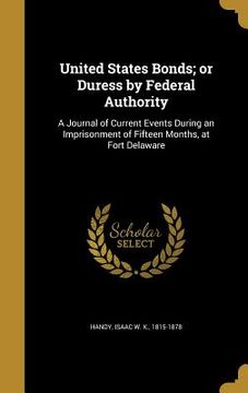 portada United States Bonds; or Duress by Federal Authority: A Journal of Current Events During an Imprisonment of Fifteen Months, at Fort Delaware (en Inglés)