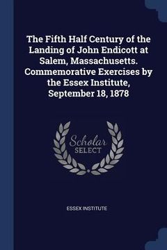 portada The Fifth Half Century of the Landing of John Endicott at Salem, Massachusetts. Commemorative Exercises by the Essex Institute, September 18, 1878 (en Inglés)