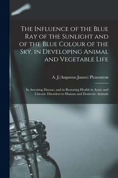 portada The Influence of the Blue Ray of the Sunlight and of the Blue Colour of the Sky, in Developing Animal and Vegetable Life; in Arresting Disease, and in (en Inglés)