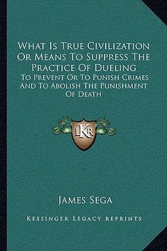portada what is true civilization or means to suppress the practice of dueling: to prevent or to punish crimes and to abolish the punishment of death (in English)
