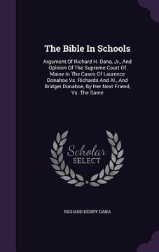portada The Bible In Schools: Argument Of Richard H. Dana, Jr., And Opinion Of The Supreme Court Of Maine In The Cases Of Laurence Donahoe Vs. Richa