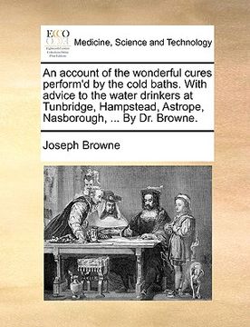 portada an account of the wonderful cures perform'd by the cold baths. with advice to the water drinkers at tunbridge, hampstead, astrope, nasborough, ... by (en Inglés)