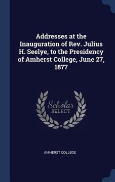 portada Addresses at the Inauguration of Rev. Julius H. Seelye, to the Presidency of Amherst College, June 27, 1877 (en Inglés)