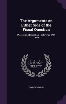 portada The Arguments on Either Side of the Fiscal Question: Protection, Retaliation, Preference With Table (en Inglés)