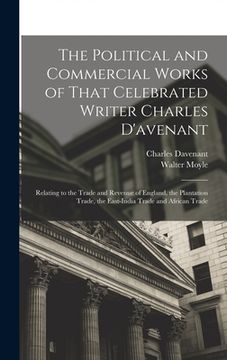 portada The Political and Commercial Works of That Celebrated Writer Charles D'avenant: Relating to the Trade and Revenue of England, the Plantation Trade, th (in English)