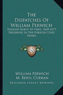 portada the dispatches of william perwich: english agent in paris, 1669-1677, preserved in the foreign state papers