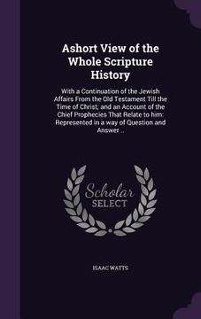 portada Ashort View of the Whole Scripture History: With a Continuation of the Jewish Affairs From the Old Testament Till the Time of Christ; and an Account o (en Inglés)
