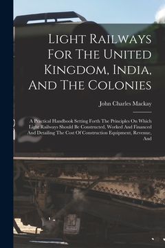 portada Light Railways For The United Kingdom, India, And The Colonies: A Practical Handbook Setting Forth The Principles On Which Light Railways Should Be Co (en Inglés)
