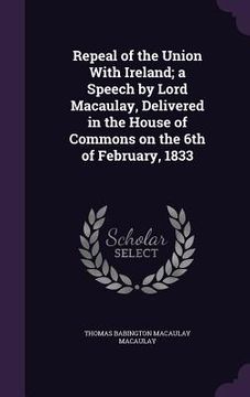 portada Repeal of the Union With Ireland; a Speech by Lord Macaulay, Delivered in the House of Commons on the 6th of February, 1833