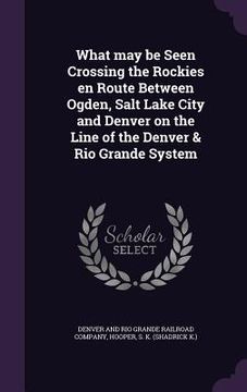 portada What may be Seen Crossing the Rockies en Route Between Ogden, Salt Lake City and Denver on the Line of the Denver & Rio Grande System (in English)