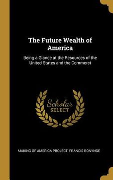 portada The Future Wealth of America: Being a Glance at the Resources of the United States and the Commerci (en Inglés)