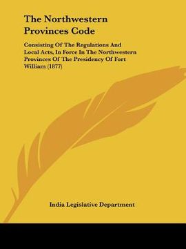 portada the northwestern provinces code: consisting of the regulations and local acts, in force in the northwestern provinces of the presidency of fort willia (in English)