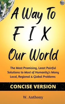 portada A Way to FIX Our World Concise Version: The Most Promising, Least Painful Solutions to Most of Humanity's Many Local, Regional & Global Problems (en Inglés)