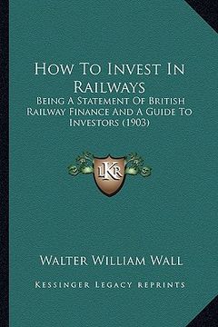 portada how to invest in railways: being a statement of british railway finance and a guide to investors (1903) (in English)
