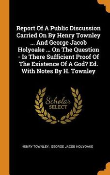 portada Report of a Public Discussion Carried on by Henry Townley. And George Jacob Holyoake. On the Question - is There Sufficient Proof of the Existence of a God? Ed. With Notes by h. Townley 
