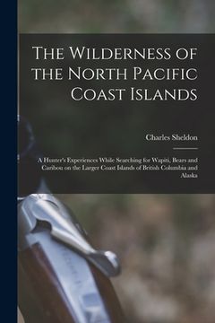 portada The Wilderness of the North Pacific Coast Islands [microform]: a Hunter's Experiences While Searching for Wapiti, Bears and Caribou on the Larger Coas (en Inglés)