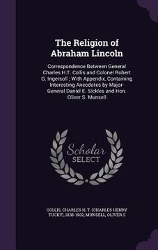 portada The Religion of Abraham Lincoln: Correspondence Between General Charles H.T. Collis and Colonel Robert G. Ingersoll; With Appendix, Containing Interes