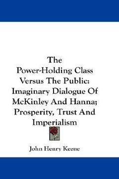 portada the power-holding class versus the public: imaginary dialogue of mckinley and hanna; prosperity, trust and imperialism (en Inglés)