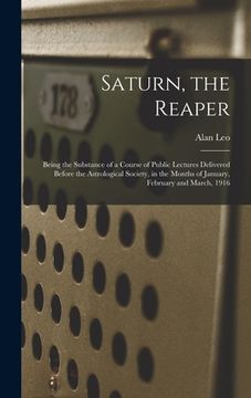 portada Saturn, the Reaper: Being the Substance of a Course of Public Lectures Delivered Before the Astrological Society, in the Months of January (en Inglés)