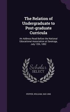 portada The Relation of Undergraduate to Post-graduate Curricula: An Address Read Before the National Educational Association at Saratoga, July 12th, 1892 (in English)