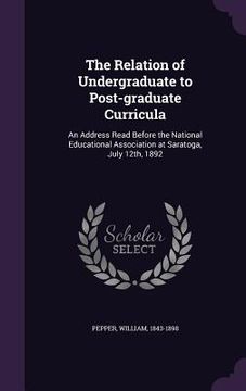 portada The Relation of Undergraduate to Post-graduate Curricula: An Address Read Before the National Educational Association at Saratoga, July 12th, 1892 (en Inglés)