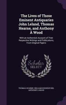 portada The Lives of Those Eminent Antiquaries John Leland, Thomas Hearne, and Anthony À Wood: With an Authentick Account of Their Respective Writings and Pub (en Inglés)