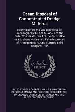 portada Ocean Disposal of Contaminated Dredge Material: Hearing Before the Subcommittee on Oceanography, Gulf of Mexico, and the Outer Continental Shelf of th
