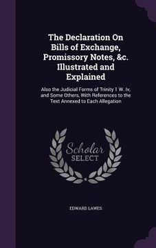 portada The Declaration On Bills of Exchange, Promissory Notes, &c. Illustrated and Explained: Also the Judicial Forms of Trinity 1 W. Iv, and Some Others, Wi (en Inglés)