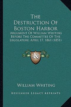 portada the destruction of boston harbor: argument of william whiting before the committee of the legislature, april 17, 1861 (1851) (en Inglés)