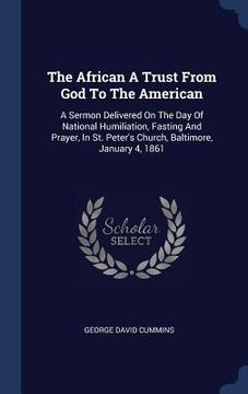 portada The African A Trust From God To The American: A Sermon Delivered On The Day Of National Humiliation, Fasting And Prayer, In St. Peter's Church, Baltim