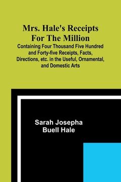 portada Mrs. Hale's Receipts for the Million; Containing Four Thousand Five Hundred and Forty-five Receipts, Facts, Directions, etc. in the Useful, Ornamental (en Inglés)