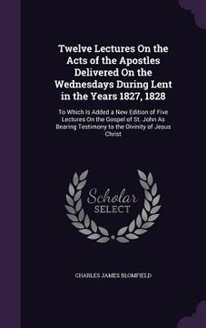 portada Twelve Lectures On the Acts of the Apostles Delivered On the Wednesdays During Lent in the Years 1827, 1828: To Which Is Added a New Edition of Five L (en Inglés)