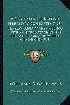 portada a grammar of british heraldry, consisting of blazon and marshalling: with an introduction on the rise and progress of symbols and ensigns (1854) (en Inglés)