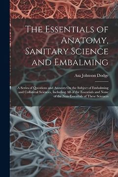 portada The Essentials of Anatomy, Sanitary Science and Embalming: A Series of Questions and Answers on the Subject of Embalming and Collateral Sciences,. None of the Non-Essentials of These Sciences (en Inglés)