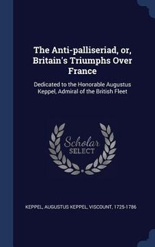 portada The Anti-palliseriad, or, Britain's Triumphs Over France: Dedicated to the Honorable Augustus Keppel, Admiral of the British Fleet (en Inglés)