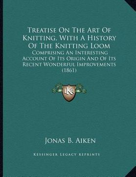 portada treatise on the art of knitting, with a history of the knitting loom: comprising an interesting account of its origin and of its recent wonderful impr (en Inglés)