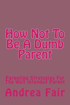 portada How Not To Be A Dumb Parent: Parenting Strategies For The Well Intended Parent (en Inglés)