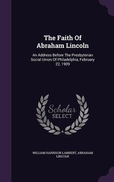 portada The Faith Of Abraham Lincoln: An Address Before The Presbyterian Social Union Of Philadelphia, February 22, 1909 (in English)