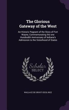 portada The Glorious Gateway of the West: An Historic Pageant of the Story of Fort Wayne, Commemorating the one Hundredth Anniversary of Indiana's Admission t (en Inglés)
