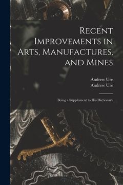portada Recent Improvements in Arts, Manufactures, and Mines: Being a Supplement to His Dictionary (en Inglés)