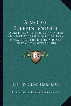 portada a model superintendent: a sketch of the life, character and methods of work of henry p. haven of the international lesson committee (1880) (en Inglés)