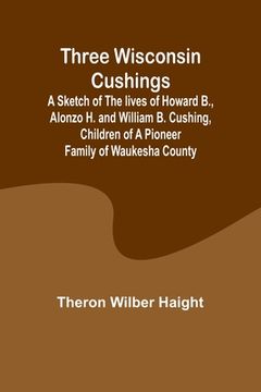 portada Three Wisconsin Cushings A sketch of the lives of Howard B., Alonzo H. and William B. Cushing, children of a pioneer family of Waukesha County (en Inglés)