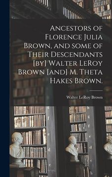 portada Ancestors of Florence Julia Brown, and Some of Their Descendants [by] Walter LeRoy Brown [and] M. Theta Hakes Brown. (en Inglés)